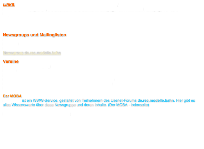 LINKS: Eisenbahn - Software von Martin Meyer (Bildschirmschoner), WinRail von Gunnar Blumert Software zum Erstellen von Gleisplänen, Die Eisenbahn- und Elektronikhomepage von Armin Mühl Homepage von Jens Kupferschmidt   

Newsgroups und Mailinglisten
Fremodul   Fremold  LBF Länderbahnmailingliste  Länderbahnforum   Newsgroup de.rec.modelle.bahn
Vereine
MEV Friedrich List Leipzig  FREMO  Zittauer Schmalspurbahn - Homepage   Inhalt Weißeritztalbahn-Homepage (Freital-Hainsberg - Kipsdorf)  Homepage Deutsches Dampflokomotiv-Museum Neuenmarkt  Die Windbergbahn offizielle Seite des Windbergbahnvereines  
Der MOBA
Der MOBA ist ein WWW-Service, gestaltet von Teilnehmern des Usenet-Forums de.rec.modelle.bahn. Hier gibt es alles Wissenswerte über diese Newsgruppe und deren Inhalte. (Der MOBA - Indexseite)  
Die Poisentalbahn bei Facebook